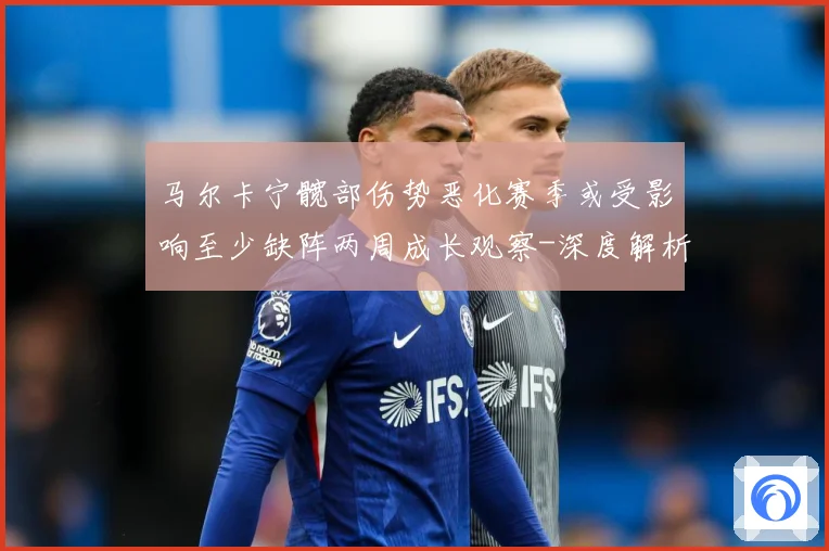 马尔卡宁髋部伤势恶化赛季或受影响至少缺阵两周成长观察-深度解析