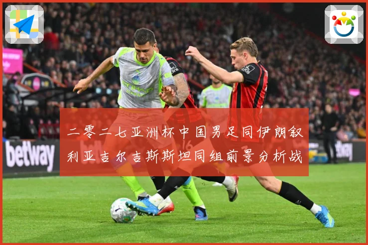 二零二七亚洲杯中国男足同伊朗叙利亚吉尔吉斯斯坦同组前景分析战术观察-深度解析